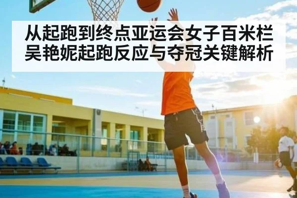 从起跑到终点亚运会女子百米栏吴艳妮起跑反应与夺冠关键解析